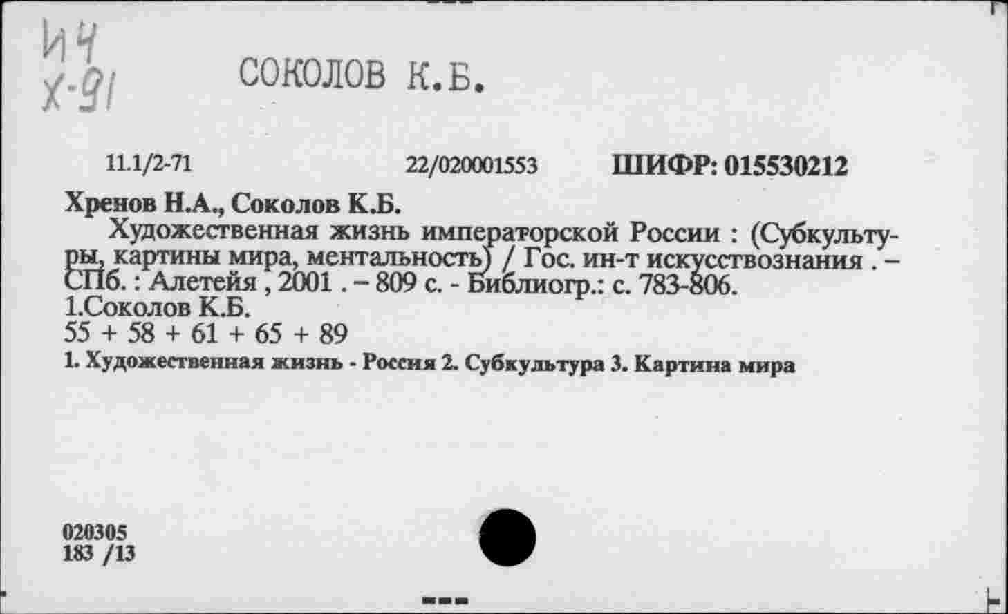 ﻿и*/
х-31
СОКОЛОВ К.Б.
11.1/2-71	22/020001553 ШИФР: 015530212
Хренов Н.А., Соколов К.Б.
Художественная жизнь императорской России : (Субкультуры, картины мира, ментальность) / Гос. ин-т искусствознания . -СПб.: Алетейя , 2001. - 809 с. - Библиогр.: с. 783-806.
1.Соколов К.Б.
55 + 58 + 61 + 65 + 89
1. Художественная жизнь - Россия 2. Субкультура 3. Картина мира
020305
183 /13